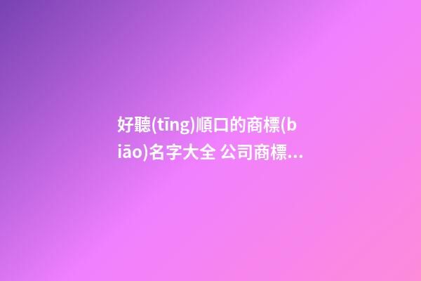 好聽(tīng)順口的商標(biāo)名字大全 公司商標(biāo)取名-名學(xué)網(wǎng)-第1張-公司起名-玄機(jī)派
